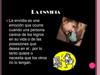 LA ENVIDIA
 Laenvidia es una
 emoción que ocurre
 cuando una persona
 carece de los logros
 en su vida o de las
 posesiones que
 desea en el , por lo
 tanto quiere o
 necesita que los otros
 no lo tengan.
 