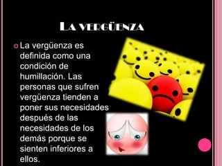 LA VERGÜENZA
 La vergüenza es
 definida como una
 condición de
 humillación. Las
 personas que sufren
 vergüenza tienden a
 poner sus necesidades
 después de las
 necesidades de los
 demás porque se
 sienten inferiores a
 ellos.
 