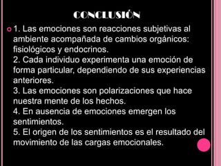 CONCLUSIÓN
 1.Las emociones son reacciones subjetivas al
 ambiente acompañada de cambios orgánicos:
 fisiológicos y endocrinos.
 2. Cada individuo experimenta una emoción de
 forma particular, dependiendo de sus experiencias
 anteriores.
 3. Las emociones son polarizaciones que hace
 nuestra mente de los hechos.
 4. En ausencia de emociones emergen los
 sentimientos.
 5. El origen de los sentimientos es el resultado del
 movimiento de las cargas emocionales.
 