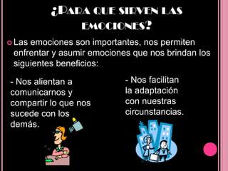 ¿PARA QUE SIRVEN LAS
              EMOCIONES?
 Lasemociones son importantes, nos permiten
 enfrentar y asumir emociones que nos brindan los
 siguientes beneficios:

- Nos alientan a            - Nos facilitan
comunicarnos y              la adaptación
compartir lo que nos        con nuestras
sucede con los              circunstancias.
demás.
 