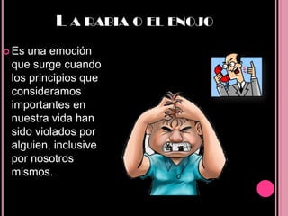 L A RABIA O EL ENOJO
 Es una emoción
 que surge cuando
 los principios que
 consideramos
 importantes en
 nuestra vida han
 sido violados por
 alguien, inclusive
 por nosotros
 mismos.
 
