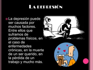 LA DEPRESIÓN

 La depresión puede
 ser causada por
 muchos factores.
 Entre ellos que
 suframos de
 problemas físicos, en
 el caso de
 enfermedades
 crónicas, en la muerte
 de un ser querido, en
 la pérdida de un
 trabajo y mucho más.
 