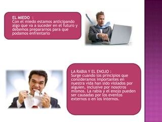    EL MIEDO :
    Con el miedo estamos anticipando
    algo que va a suceder en el futuro y
    debemos prepararnos para que
    podamos enfrentarlo




                                    LA RABIA Y EL ENOJO :
                                    Surge cuando los principios que
                                    consideramos importantes en
                                    nuestra vida han sido violados por
                                    alguien, inclusive por nosotros
                                    mismos. La rabia y el enojo pueden
                                    ser causadas por los eventos
                                    externos o en los internos.
 