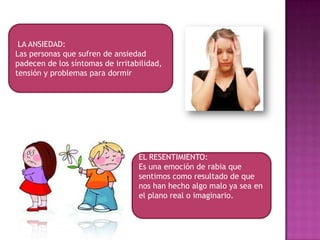 LA ANSIEDAD:
Las personas que sufren de ansiedad
padecen de los síntomas de irritabilidad,
tensión y problemas para dormir




                                  EL RESENTIMIENTO:
                                  Es una emoción de rabia que
                                  sentimos como resultado de que
                                  nos han hecho algo malo ya sea en
                                  el plano real o imaginario.
 