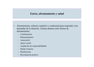Estrés, afrontamiento y salud



• Afrontamiento, esfuerzo cognitivo y conductual para responder a las
  demandas de la situación. Lazarus plantea ocho formas de
  afrontamiento:
    –   Confrontación
    –   Distanciamiento
    –   Autocontrol
    –   Apoyo social
    –   Aceptación de responsabilidades
    –   Huida-evitación
    –   Planificación
    –   Reevaluación positiva
 