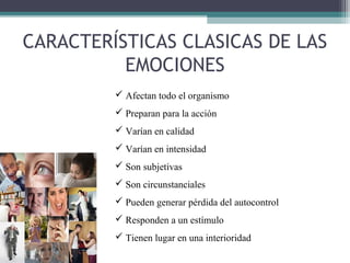 CARACTERÍSTICAS CLASICAS DE LAS
          EMOCIONES
          Afectan todo el organismo
          Preparan para la acción
          Varían en calidad
          Varían en intensidad
          Son subjetivas
          Son circunstanciales
          Pueden generar pérdida del autocontrol
          Responden a un estímulo
          Tienen lugar en una interioridad
 