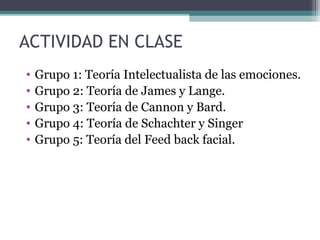 ACTIVIDAD EN CLASE
•   Grupo 1: Teoría Intelectualista de las emociones.
•   Grupo 2: Teoría de James y Lange.
•   Grupo 3: Teoría de Cannon y Bard.
•   Grupo 4: Teoría de Schachter y Singer
•   Grupo 5: Teoría del Feed back facial.
 