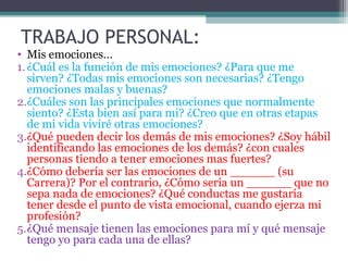 TRABAJO PERSONAL:
• Mis emociones…
1. ¿Cuál es la función de mis emociones? ¿Para que me
   sirven? ¿Todas mis emociones son necesarias? ¿Tengo
   emociones malas y buenas?
2.¿Cuáles son las principales emociones que normalmente
   siento? ¿Esta bien así para mi? ¿Creo que en otras etapas
   de mi vida viviré otras emociones?
3.¿Qué pueden decir los demás de mis emociones? ¿Soy hábil
   identificando las emociones de los demás? ¿con cuales
   personas tiendo a tener emociones mas fuertes?
4.¿Cómo debería ser las emociones de un ______ (su
   Carrera)? Por el contrario, ¿Cómo sería un ______ que no
   sepa nada de emociones? ¿Qué conductas me gustaría
   tener desde el punto de vista emocional, cuando ejerza mi
   profesión?
5.¿Qué mensaje tienen las emociones para mí y qué mensaje
   tengo yo para cada una de ellas?
 