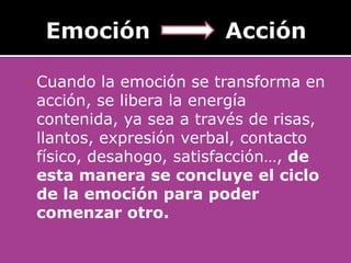    Cuando la emoción se transforma en
    acción, se libera la energía
    contenida, ya sea a través de risas,
    llantos, expresión verbal, contacto
    físico, desahogo, satisfacción…, de
    esta manera se concluye el ciclo
    de la emoción para poder
    comenzar otro.
 