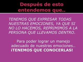    TENEMOS QUE EXPRESAR TODAS
    NUESTRAS EMOCIONES, YA QUE SI
    NO LO HACEMOS, REPRIMIMOS A LA
    PERSONA QUE LLEVAMOS DENTRO.

      Para poder lograr un manejo
    adecuado de nuestras emociones..
    ¡TENEMOS QUE CONOCERLAS!
 