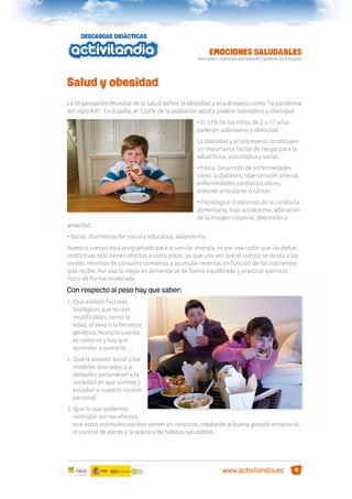 Salud y obesidad
La Organización Mundial de la Salud deﬁne la obesidad y el sobrepeso como “la pandemia
del siglo XXI”. En España, el 53,6% de la población adulta padece sobrepeso y obesidad:
• El 33% de los niños de 2 a 17 años
padecen sobrepeso y obesidad.
La obesidad y el sobrepeso constituyen
un importante factor de riesgo para la
salud física, psicológica y social:
• Física: desarrollo de enfermedades
como la diabetes, hipertensión arterial,
enfermedades cardiovasculares,
lesiones articulares o cáncer.
• Psicológica: trastornos de la conducta
alimentaria, baja autoestima, alteración
de la imagen corporal, depresión o
ansiedad.
• Social: discriminación social y educativa, aislamiento.
Nuestro cuerpo está programado para acumular energía, es por esa razón que las dietas
restrictivas sólo tienen efectos a corto plazo, ya que una vez que el cuerpo se ajusta a los
niveles mínimos de consumo comienza a acumular reservas en función de los nutrientes
que recibe. Por eso lo mejor es alimentarse de forma equilibrada y practicar ejercicio
físico de forma moderada.

Con respecto al peso hay que saber:
1. Que existen factores
biológicos que no son
modiﬁcables, como la
edad, el sexo o la herencia
genética. Nuestro cuerpo
es como es y hay que
aprender a quererlo.
2. Que la presión social y los
modelos asociados a la
delgadez pertenecen a la
sociedad en que vivimos y
exceden a nuestro control
personal.
3. Que lo que podemos
controlar son los efectos
que estos estímulos sociales tienen en nosotros, mediante la buena gestión emocional,
el control de estrés y la práctica de hábitos saludables.

www.activilandia.es

8

 