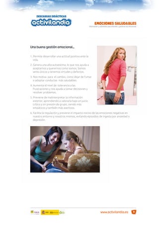 Una buena gestión emocional…
1. Permite desarrollar una actitud positiva ante la
vida.
2. Genera una alta autoestima, lo que nos ayuda a
aceptarnos y querernos como somos. Somos
seres únicos y tenemos virtudes y defectos.
3. Nos motiva para el cambio, como dejar de fumar
o adoptar conductas más saludables.
4. Aumenta el nivel de tolerancia a las
frustraciones y nos ayuda a tomar decisiones y
resolver problemas.
5. Previene de malinterpretar la información
exterior, aprendiendo a valorarla bajo un juicio
crítico y sin presión de grupo, siendo más
empáticos y también más asertivos.
6. Facilita la regulación y previene el impacto nocivo de las emociones negativas en
nuestro entorno y nosotros mismos, evitando episodios de ingesta por ansiedad o
depresión.

www.activilandia.es

9

 