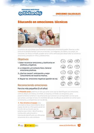 Educando en emociones: técnicas

La práctica de actividades que fomenten la educación emocional pueden llevarse a cabo
tanto en el ámbito familiar como en el escolar. Las imágenes, los vídeos, los juegos, las
canciones, los libros o el baile, pueden servir como vehículos para desarrollar la conciencia
emocional y empatía en niños y adolescentes.

Objetivos
1. Saber reconocer emociones y clasificarlas en
positivas y negativas.
2. La relajación y el contacto físico. Generar
emociones positivas.
3. ¿Qué las causan?, anticipación y mejor
conocimiento de nosotros mismos.
4. Regular las emociones negativas (gestión de ira).

Reconociendo emociones
Para los más pequeños (3 a 6 años)
1. Pintando caras: pedimos al niño que pinte caras que se identiﬁquen con emociones
como la alegría, la tristeza, el enfado, la sorpresa, el miedo o la vergüenza, para
posteriormente comentar si las emociones que conocen se corresponden con las caras
que pintan y corregir errores. En el ámbito del aula, los dibujos se pondrán en común para
comentarlos y compartirlos con los demás.
2. Nos miramos al espejo: esta
actividad se desarrollará delante de un
espejo donde los niños gesticularán en
función de la emoción que les
pidamos que imiten, identiﬁcando y
nombrando cada emoción e
intentando identiﬁcarla con diferentes
situaciones de la vida cotidiana.

www.activilandia.es

10

 