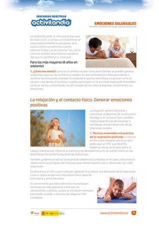 Le podremos pedir al niño que ponga cara
de estar triste, si lo hace correctamente se
valora positivamente su actuación, se le
explica cómo nos sentimos cuando
estamos tristes y se le comenta “ves, así es
como te sentiste esta mañana cuando te
dije que no podríamos ir al parque”.

Para los más mayores (6 años en
adelante)
1. ¿Cómo me siento?: tanto en el ámbito escolar como en el familiar se pueden generar
ambientes seguros, de conﬁanza y respeto. En esta actividad los niños aprenderán a
nombrar las emociones, manejar el vocabulario que las identiﬁque y expresar como se
sienten a los demás. El profesor o adulto participará en la actividad explicando él también
cómo se siente y solventando las diﬁcultades de los niños al expresar verbalmente sus
emociones.

La relajación y el contacto físico. Generar emociones
positivas
La relajación genera bienestar y
contribuye al descenso de la activación
ﬁsiológica. El contacto físico también
motiva experiencias de bienestar y
contribuye al buen desarrollo de las
relaciones sociales.
1. Técnicas orientadas a la práctica
de la respiración profunda: invitamos
al niño a que imagine que es un gran
globo que se inﬂa y se desinﬂa.
Podemos elevar los brazos sobre la
cabeza mientras nos inﬂamos al máximo y los devolvemos junto al cuerpo mientras nos
desinﬂamos forzando la expulsión de todo el aire.
También podemos practicar la respiración abdominal tumbados en el suelo colocando un
objeto sobre la barriguita del niño para que intente hacerlo subir y descender con cada
respiración.
Enseñaremos al niño a que cualquier agitación le produce una alteración de la respiración
y que si realiza el ejercicio respiratorio será capaz de
controlarla y sentir bienestar.
Es conveniente que estos ejercicios se practiquen
tanto por los más pequeños como por los
adolescentes y adultos, ya que es condición necesaria
para poder acceder a técnicas de relajación más
complejas.

www.activilandia.es

11

 