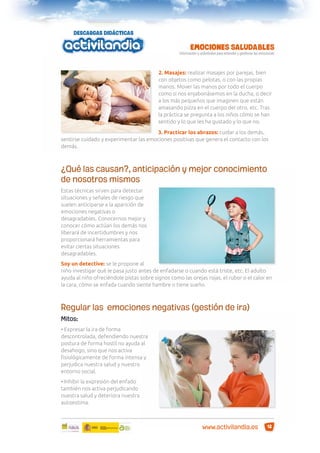2. Masajes: realizar masajes por parejas, bien
con objetos como pelotas, o con las propias
manos. Mover las manos por todo el cuerpo
como si nos enjabonásemos en la ducha, o decir
a los más pequeños que imaginen que están
amasando pizza en el cuerpo del otro, etc. Tras
la práctica se pregunta a los niños cómo se han
sentido y lo que les ha gustado y lo que no.
3. Practicar los abrazos: cuidar a los demás,
sentirse cuidado y experimentar las emociones positivas que genera el contacto con los
demás.

¿Qué las causan?, anticipación y mejor conocimiento
de nosotros mismos
Estas técnicas sirven para detectar
situaciones y señales de riesgo que
suelen anticiparse a la aparición de
emociones negativas o
desagradables. Conocernos mejor y
conocer cómo actúan los demás nos
liberará de incertidumbres y nos
proporcionará herramientas para
evitar ciertas situaciones
desagradables.
Soy un detective: se le propone al
niño investigar qué le pasa justo antes de enfadarse o cuando está triste, etc. El adulto
ayuda al niño ofreciéndole pistas sobre signos como las orejas rojas, el rubor o el calor en
la cara, cómo se enfada cuando siente hambre o tiene sueño.

Regular las emociones negativas (gestión de ira)
Mitos:
• Expresar la ira de forma
descontrolada, defendiendo nuestra
postura de forma hostil no ayuda al
desahogo, sino que nos activa
ﬁsiológicamente de forma intensa y
perjudica nuestra salud y nuestro
entorno social.
• Inhibir la expresión del enfado
también nos activa perjudicando
nuestra salud y deteriora nuestra
autoestima.

www.activilandia.es

12

 