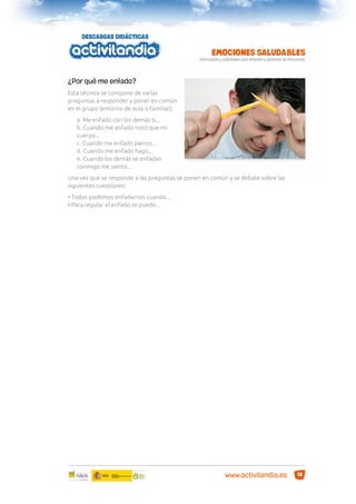 ¿Por qué me enfado?
Esta técnica se compone de varias
preguntas a responder y poner en común
en el grupo (entorno de aula o familiar).
a. Me enfado con los demás si...
b. Cuando me enfado noto que mi
cuerpo...
c. Cuando me enfado pienso...
d. Cuando me enfado hago...
e. Cuando los demás se enfadan
conmigo me siento...
Una vez que se responde a las preguntas se ponen en común y se debate sobre las
siguientes cuestiones:
• Todos podemos enfadarnos cuando...
• Para regular el enfado se puede...

www.activilandia.es

13

 