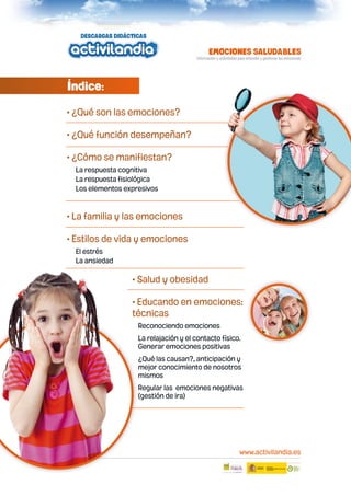 Índice:
• ¿Qué son las emociones?
• ¿Qué función desempeñan?
• ¿Cómo se manifiestan?
La respuesta cognitiva
La respuesta fisiológica
Los elementos expresivos

• La familia y las emociones
• Estilos de vida y emociones
El estrés
La ansiedad

• Salud y obesidad
• Educando en emociones:
técnicas
Reconociendo emociones
La relajación y el contacto físico.
Generar emociones positivas
¿Qué las causan?, anticipación y
mejor conocimiento de nosotros
mismos
Regular las emociones negativas
(gestión de ira)

www.activilandia.es
1

 