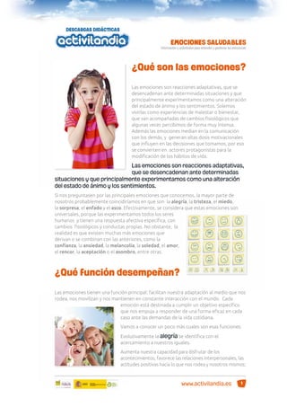 ¿Qué son las emociones?
Las emociones son reacciones adaptativas, que se
desencadenan ante determinadas situaciones y que
principalmente experimentamos como una alteración
del estado de ánimo y los sentimientos. Solemos
vivirlas como experiencias de malestar o bienestar,
que van acompañadas de cambios ﬁsiológicos que
algunas veces percibimos de forma muy intensa.
Además las emociones median en la comunicación
con los demás, y generan altas dosis motivacionales
que inﬂuyen en las decisiones que tomamos, por eso
se convierten en actores protagonistas para la
modiﬁcación de los hábitos de vida.

Las emociones son reacciones adaptativas,
que se desencadenan ante determinadas
situaciones y que principalmente experimentamos como una alteración
del estado de ánimo y los sentimientos.
Si nos preguntasen por las principales emociones que conocemos, la mayor parte de
nosotros probablemente coincidiríamos en que son la alegría, la tristeza, el miedo,
la sorpresa, el enfado y el asco. Efectivamente, se considera que estas emociones son
universales, porque las experimentamos todos los seres
humanos y tienen una respuesta afectiva especíﬁca, con
cambios ﬁsiológicos y conductas propias. No obstante, la
realidad es que existen muchas más emociones que
derivan o se combinan con las anteriores, como la
conﬁanza, la ansiedad, la melancolía, la soledad, el amor,
el rencor, la aceptación o el asombro, entre otras.

¿Qué función desempeñan?
Las emociones tienen una función principal: facilitan nuestra adaptación al medio que nos
rodea, nos movilizan y nos mantienen en constante interacción con el mundo. Cada
emoción está destinada a cumplir un objetivo especíﬁco
que nos empuja a responder de una forma eﬁcaz en cada
caso ante las demandas de la vida cotidiana.
Vamos a conocer un poco más cuales son esas funciones:
Evolutivamente la alegría se identiﬁca con el
acercamiento a nuestros iguales.
Aumenta nuestra capacidad para disfrutar de los
acontecimientos, favorece las relaciones interpersonales, las
actitudes positivas hacia lo que nos rodea y nosotros mismos;

www.activilandia.es

1

 