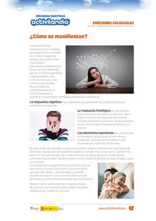 ¿Cómo se manifiestan?
Las emociones son
reacciones muy complejas,
que organizan su actividad
en un breve espacio de
tiempo, para poder tener
esta utilidad
anticipatoria-adaptativa de
la que venimos hablando.
Son en sí mismas agradables
o desagradables, más
o menos intensas y más
o menos controlables.
Hay tres tipos de
manifestaciones en la
reacción emocional:
cognitiva o experiencial, ﬁsiológica y expresiva o conductual.

La respuesta cognitiva hace referencia a los pensamientos y valoraciones que
acompañan la emoción.

La respuesta fisiológica son los cambios
que se producen en nuestro organismo, sobre
todo en términos de activación del sistema
nervioso autónomo y somático, aunque también
se ven involucrados el sistema endocrino y el
inmune.
Los elementos expresivos se concentrarían
en los gestos, las posturas, el tono de voz,
y todas las conductas que llevamos a cabo
motivadas por el proceso emocional.
De este modo, por ejemplo, cuando nos sentimos alegres, tenemos una experiencia de
bienestar, nos abordan pensamientos positivos, nos decimos cosas como, “qué bien me
siento” o “qué afortunado soy”, y nos sentimos con ganas de asumir compromisos
y afrontar nuevos retos. Nuestro cerebro envía señales al sistema nervioso simpático para
incrementar
la actividad de los órganos internos sobre los que no
ejercemos un control voluntario (como el corazón,
que late más rápido, o el estómago), y también
al sistema endocrino, provocando la liberación de
hormonas que imprimen esa energía que necesitamos.
Nuestro rostro suele presentar un gesto amable,
de sonrisa y nos mostramos distendidos, excitados,
colaborativos, empáticos y activos.

www.activilandia.es

3

 