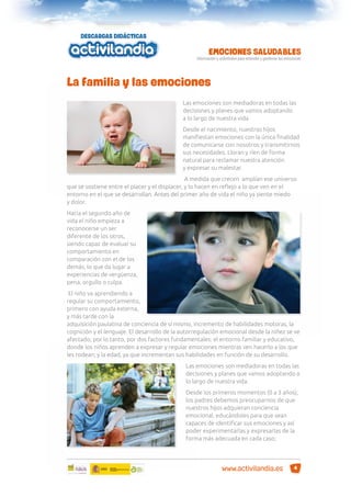 La familia y las emociones
Las emociones son mediadoras en todas las
decisiones y planes que vamos adoptando
a lo largo de nuestra vida.
Desde el nacimiento, nuestros hijos
maniﬁestan emociones con la única ﬁnalidad
de comunicarse con nosotros y transmitirnos
sus necesidades. Lloran y ríen de forma
natural para reclamar nuestra atención
y expresar su malestar.
A medida que crecen amplían ese universo
que se sostiene entre el placer y el displacer, y lo hacen en reﬂejo a lo que ven en el
entorno en el que se desarrollan. Antes del primer año de vida el niño ya siente miedo
y dolor.
Hacia el segundo año de
vida el niño empieza a
reconocerse un ser
diferente de los otros,
siendo capaz de evaluar su
comportamiento en
comparación con el de los
demás, lo que da lugar a
experiencias de vergüenza,
pena, orgullo o culpa.
El niño va aprendiendo a
regular su comportamiento,
primero con ayuda externa,
y más tarde con la
adquisición paulatina de conciencia de sí mismo, incremento de habilidades motoras, la
cognición y el lenguaje. El desarrollo de la autorregulación emocional desde la niñez se ve
afectado, por lo tanto, por dos factores fundamentales: el entorno familiar y educativo,
donde los niños aprenden a expresar y regular emociones mientras ven hacerlo a los que
les rodean; y la edad, ya que incrementan sus habilidades en función de su desarrollo.
Las emociones son mediadoras en todas las
decisiones y planes que vamos adoptando a
lo largo de nuestra vida.
Desde los primeros momentos (0 a 3 años),
los padres debemos preocuparnos de que
nuestros hijos adquieran conciencia
emocional, educándoles para que sean
capaces de identiﬁcar sus emociones y así
poder experimentarlas y expresarlas de la
forma más adecuada en cada caso;

www.activilandia.es

4

 