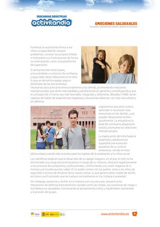 fomentar la autonomía ofrece a los
niños la capacidad de resolver
problemas, conocer sus propios límites
e interpretar sus frustraciones de forma
no amenazante, como una plataforma
de superación.
Si sentamos bien estas bases,
procurándoles un entorno de conﬁanza
y seguridad, desarrollaremos en el niño
lo que se denomina apego seguro,
dotándole de las herramientas
necesarias para acercarse emocionalmente a los demás, promoviendo relaciones
interpersonales que serán más estables y satisfactorias en general y contribuyendo a que
el concepto de sí mismo sea más favorable, integrado y coherente. (Bowlby (1988). Serán
capaces de hablar de experiencias negativas y situaciones adversas con más naturalidad y
sin defensa.
Lograremos que poco a poco,
aprendan a reconocer esas
emociones en los demás, y así,
puedan desenvolverse bien
socialmente. La empatía es la
base de una buena adaptación
social y promueve las relaciones
interpersonales.
La maduración del niño hasta la
pubertad y adolescencia
supondrá una evolución
paulatina de su control
emocional, siendo en esta
última etapa cuando más se preocupan los sujetos de la aceptación y la crítica social.
Los cientíﬁcos explican que el desarrollo de un apego inseguro, en el que el niño no ha
encontrado una congruencia emocional a lo largo de su infancia, afectaría negativamente
a los procesos de autoestima y atribucionales, conformando una visión negativa de sí
mismos y el mundo que les rodea. El no poder contar con los padres priva a los niños de
seguridad a la hora de dirigirse hacia nuevas metas, lo que genera altos niveles de estrés,
así como una frustración que se traduce normalmente en ira, tristeza o ansiedad.
Sin embargo, quererse y conﬁar en sí mismos y en sus recursos, actuará como
mecanismo de defensa ante estímulos sociales como las modas, las conductas de riesgo o
los hábitos no saludables, fomentando el pensamiento crítico y haciéndoles resistentes
a la presión del grupo.

www.activilandia.es

5

 