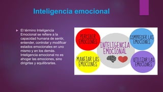 Inteligencia emocional
 El término Inteligencia
Emocional se refiere a la
capacidad humana de sentir,
entender, controlar y modificar
estados emocionales en uno
mismo y en los demás.
Inteligencia emocional no es
ahogar las emociones, sino
dirigirlas y equilibrarlas.
 