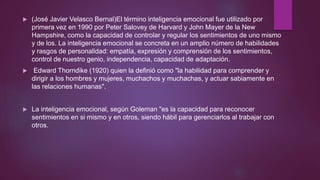 (José Javier Velasco Bernal)El término inteligencia emocional fue utilizado por
primera vez en 1990 por Peter Salovey de Harvard y John Mayer de la New
Hampshire, como la capacidad de controlar y regular los sentimientos de uno mismo
y de los. La inteligencia emocional se concreta en un amplio número de habilidades
y rasgos de personalidad: empatía, expresión y comprensión de los sentimientos,
control de nuestro genio, independencia, capacidad de adaptación.
 Edward Thorndike (1920) quien la definió como "la habilidad para comprender y
dirigir a los hombres y mujeres, muchachos y muchachas, y actuar sabiamente en
las relaciones humanas".
 La inteligencia emocional, según Goleman "es la capacidad para reconocer
sentimientos en si mismo y en otros, siendo hábil para gerenciarlos al trabajar con
otros.
 