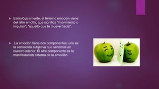  Etimológicamente, el término emoción viene
del latín emotĭo, que significa "movimiento o
impulso", "aquello que te mueve hacia".
 La emoción tiene dos componentes: uno es
la sensación subjetiva que sentimos en
nuestro interior. El otro componente es la
manifestación externa de la emoción.
 