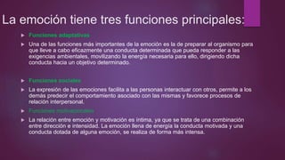 La emoción tiene tres funciones principales:
 Funciones adaptativas
 Una de las funciones más importantes de la emoción es la de preparar al organismo para
que lleve a cabo eficazmente una conducta determinada que pueda responder a las
exigencias ambientales, movilizando la energía necesaria para ello, dirigiendo dicha
conducta hacia un objetivo determinado.
 Funciones sociales
 La expresión de las emociones facilita a las personas interactuar con otros, permite a los
demás predecir el comportamiento asociado con las mismas y favorece procesos de
relación interpersonal.
 Funciones motivacionales
 La relación entre emoción y motivación es íntima, ya que se trata de una combinación
entre dirección e intensidad. La emoción llena de energía la conducta motivada y una
conducta dotada de alguna emoción, se realiza de forma más intensa.
 