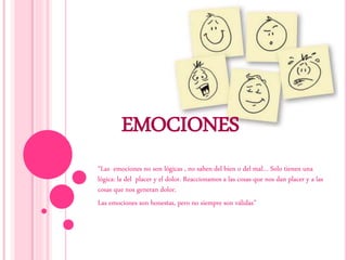 EMOCIONES
“Las emociones no son lógicas , no saben del bien o del mal… Solo tienen una
lógica: la del placer y el dolor. Reaccionamos a las cosas que nos dan placer y a las
cosas que nos generan dolor.
Las emociones son honestas, pero no siempre son válidas”
 