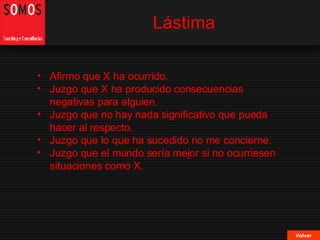 Lástima Volver Afirmo que X ha ocurrido. Juzgo que X ha producido consecuencias negativas para alguien. Juzgo que no hay nada significativo que pueda hacer al respecto. Juzgo que lo que ha sucedido no me concierne. Juzgo que el mundo sería mejor si no ocurriesen situaciones como X. 
