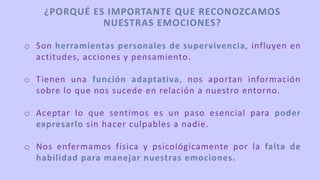 o Son herramientas personales de supervivencia, influyen en
actitudes, acciones y pensamiento.
o Tienen una función adaptativa, nos aportan información
sobre lo que nos sucede en relación a nuestro entorno.
o Aceptar lo que sentimos es un paso esencial para poder
expresarlo sin hacer culpables a nadie.
o Nos enfermamos física y psicológicamente por la falta de
habilidad para manejar nuestras emociones.
¿PORQUÉ ES IMPORTANTE QUE RECONOZCAMOS
NUESTRAS EMOCIONES?
 
