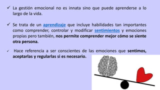  La gestión emocional no es innata sino que puede aprenderse a lo
largo de la vida.
 Se trata de un aprendizaje que incluye habilidades tan importantes
como comprender, controlar y modificar sentimientos y emociones
propias pero también, nos permite comprender mejor cómo se siente
otra persona.
 Hace referencia a ser conscientes de las emociones que sentimos,
aceptarlas y regularlas si es necesario.
 