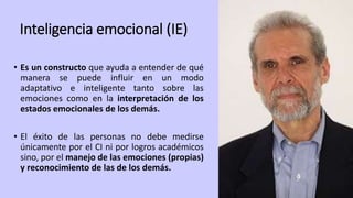 Inteligencia emocional (IE)
• Es un constructo que ayuda a entender de qué
manera se puede influir en un modo
adaptativo e inteligente tanto sobre las
emociones como en la interpretación de los
estados emocionales de los demás.
• El éxito de las personas no debe medirse
únicamente por el CI ni por logros académicos
sino, por el manejo de las emociones (propias)
y reconocimiento de las de los demás.
 