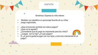 Dinámica: Expresa tu niño interior
• Modelar con plastilina un personaje favorito de su niñez
• Juego organizado.
• ¿Que emociones sentiste con estos juegos?
• ¿Qué no te agradó?
• ¿Consideras que el juego es importante para los niños?
• ¿Juegas con tu hijo? ¿A qué juegos?
• O ¿A qué te gustaría jugar con tus hijos y como los orientarías en el
juego?
EMPATÍA
 