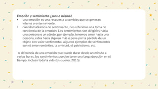 Emoción y sentimiento ¿son lo mismo?
• una emoción es una respuesta a cambios que se generan
interna o externamente
• cuando hablamos de sentimiento, nos referimos a la toma de
conciencia de la emoción. Los sentimientos son dirigidos hacia
una persona o un objeto, por ejemplo, tenemos amor hacia una
persona, rabia hacia alguien más o pena por la pérdida de un
objeto con valor sentimental, algunos ejemplos de sentimientos
son el amor romántico, la amistad, el patriotismo, etc.
A diferencia de una emoción que puede durar desde un minuto a
varias horas, los sentimientos pueden tener una larga duración en el
tiempo, incluso toda la vida (Bisquerra, 2015).
 