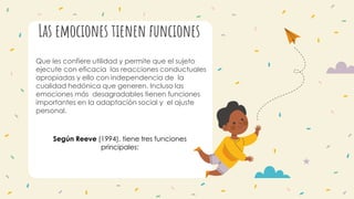 Las emociones tienen funciones
Que les confiere utilidad y permite que el sujeto
ejecute con eficacia las reacciones conductuales
apropiadas y ello con independencia de la
cualidad hedónica que generen. Incluso las
emociones más desagradables tienen funciones
importantes en la adaptación social y el ajuste
personal.
Según Reeve (1994), tiene tres funciones
principales:
 