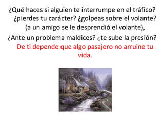 ¿Qué haces si alguien te interrumpe en el tráfico? ¿pierdes tu carácter? ¿golpeas sobre el volante? (a un amigo se le desprendió el volante), ¿Ante un problema maldices? ¿te sube la presión?  De ti depende que algo pasajero no arruine tu vida. 