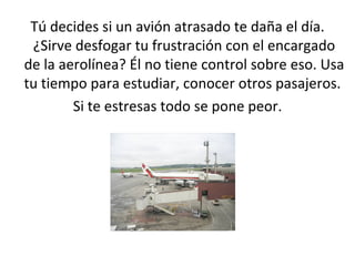 Tú decides si un avión atrasado te daña el día. ¿Sirve desfogar tu frustración con el encargado de la aerolínea? Él no tiene control sobre eso. Usa tu tiempo para estudiar, conocer otros pasajeros.  Si te estresas todo se pone peor. 