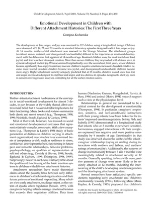 Child Development, March/April 2001, Volume 72, Number 2, Pages 474–490
Emotional Development in Children with
Different Attachment Histories: The First ThreeYears
Grazyna Kochanska
The development of fear, anger, and joy was examined in 112 children using a longitudinal design. Children
were observed at 9, 14, 22, and 33 months in standard laboratory episodes designed to elicit fear, anger, or joy.
At 14 months, mother–child attachment was assessed in the Strange Situation. The attachment groups
(avoidant, secure, resistant, and disorganized/unclassiﬁable) differed in the trajectories of emotional develop-
ment, with the differences ﬁrst apparent at 14 months of age. Resistant children were the most fearful and least
joyful, and fear was their strongest emotion. More than secure children, they responded with distress even in
episodes designed to elicit joy. When examined longitudinally, over the second and third years, secure children
became signiﬁcantly less angry. In contrast, insecure children’s negative emotions increased: Avoidant children be-
came more fearful, resistant children became less joyful, and disorganized/unclassiﬁable children became
more angry. Higher attachment security uniquely predicted that at 33 months, children would show less fear
and anger in episodes designed to elicit fear and anger, and less distress in episodes designed to elicit joy, even
in conservative regression analyses controlling for all the earlier emotion scores.
INTRODUCTION
Mother–infant attachment has been one of the core top-
ics in social–emotional development for almost 3 de-
cades, in part because of the widely shared, albeit con-
troversial, belief that it has considerable implications for
later functioning. Many books and reviews summarize
both classic and recent research (e.g., Thompson, 1998,
1999; Weinﬁeld, Sroufe, Egeland, & Carlson, 1999).
Most of that work, however, has focused on social
and emotional developmental outcomes that repre-
sent relatively complex constructs. With a few excep-
tions (e.g., Thompson & Lamb’s 1984 study of basic
parameters of distress in children varying in attach-
ment organization) most studies have examined fac-
ets of competence or risk, such as resilience to stress,
conﬁdence, development of self, functioning in future
peer and romantic relationships, behavior problems,
psychopathology, or qualities of representation of
self and others (e.g., Cassidy & Shaver, 1999; Sroufe,
Egeland, & Carlson, 1999; Thompson, 1998, 1999).
Surprisingly, however, we know relatively little about
the qualities of functioning of the basic emotion sys-
tems in children with different attachment histories.
Attachment researchers have made theoretical
claims about the possible links between early differ-
ences in children’s attachment organization and their
future patterns of emotional responding. Many schol-
ars view early attachment, to a large extent, as the sys-
tem of dyadic affect regulation (Sroufe, 1997), with
caregivers helping infants manage emotional tension
that exceeds their regulatory abilities. Data from
human (Nachmias, Gunnar, Mangelsdorf, Parritz, &
Buss, 1996) and animal (Hofer, 1994) research support
such a view at the physiological level.
Relationships in general are considered to be a
critical context for the development of emotionality
(Thompson, 1994). In particular, caregivers’ respon-
sive, sensitive, and well-coordinated interactions
with their young infants have been linked to the in-
fants’ improved emotion regulation. Belsky, Fish, and
Isabella (1991) demonstrated in a longitudinal study
that infants who at 3 months experienced sensitive,
harmonious, engaged interactions with their caregiv-
ers expressed less negative and more positive emo-
tionality by 9 months of age. Emotionality in that
study was observed also in the context of the infant–
caregiver relationship (crying or smiling during in-
teractions with mothers and fathers, and mothers’
ratings of emotionality). Additionally, the patterns of
change in emotionality between 3 and 9 months were
meaningfully related to attachment security at 12
months. Generally speaking, infants with more posi-
tive patterns of change were more likely to be se-
curely attached at 12 months, indicating the inter-
weaving of the child’s developing emotion regulation
and the developing attachment system.
Several researchers have articulated speciﬁc pre-
dictions regarding early attachment and children’s
emotionality. Cassidy (1994), following Main (Main,
Kaplan, & Cassidy, 1985), proposed that children’s
© 2001 by the Society for Research in Child Development, Inc.
All rights reserved. 0009-3920/2001/7202-0010
 