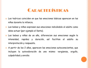 CARACTERÍSTICAS
 Los teóricos coinciden en que las emociones básicas aparecen en los
niños durante la infancia.
 Los bebes y niños expresan sus emociones indicándole al adulto como
debe actuar (por ejemplo el llanto).
 Los bebes y niños de un año, diferencian sus emociones según la
intensidad, rapidez y duración, así facilitan al adulto su
interpretación y respuesta.
 A partir de los 2 años, aparecen las emociones autoconscientes, que
incluyen la autovaloración de uno mismo: vergüenza, orgullo,
culpabilidad y envidia
 