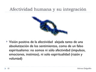 Afectividad humana y su integración Visión positiva de la afectividad  alejada tanto de una absolutización de los sentimientos, como de un falso espiritualismo: no somos ni sólo afectividad (impulsos, emociones, instintos), ni solo espiritualidad (razón y voluntad) Adriana Delgadillo 