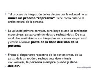 Tal proceso de integración de los afectos por la voluntad no es  nunca un proceso "represivo“  tiene como criterio el orden natural de la persona.  La voluntad primero constata, pero luego asume las tendencias espontáneas: ya sea consintiéndolas o rechazándolas. De este modo los sentimientos son integrados en la actuación personal y entran a formar  parte de la libre decisión de la persona  Frente al despertarse repentino de los sentimientos, de las ganas, de la atracción o rechazo ante determinada circunstancia,  la persona siempre puede y debe decidir. Adriana Delgadillo 