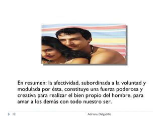 En resumen: la afectividad, subordinada a la voluntad y modulada por ésta, constituye una fuerza poderosa y creativa para realizar el bien propio del hombre, para amar a los demás con todo nuestro ser. Adriana Delgadillo 