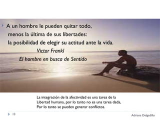 A un hombre le pueden quitar todo,  menos la última de sus libertades:  la posibilidad de elegir su actitud ante la vida . Victor Frankl El hombre en busca de Sentido Adriana Delgadillo La integración de la afectividad es una tarea de la  Libertad humana, por lo tanto no es una tarea dada, Por lo tanto se pueden generar conflictos. 