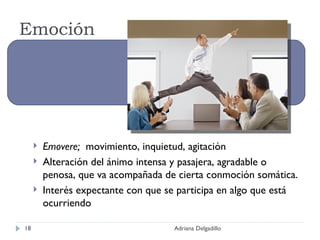 Emoción Emovere;  movimiento, inquietud, agitación Alteración del ánimo intensa y pasajera, agradable o penosa, que va acompañada de cierta conmoción somática. Interés expectante con que se participa en algo que está ocurriendo Adriana Delgadillo 
