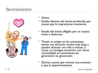 Sentimiento Sensus. Estado afectivo del ánimo producido por causas que lo impresionan vivamente. Estado del ánimo afligido por un suceso triste o doloroso Tienen su origen en las emociones, tienen una duración mucho más larga y pueden alcanzar una vida e incluso, a veces, se consigue transmitir con cierta racionalidad un sentimiento de generación en generación. Darnos cuenta que vivimos una emoción y que la experimentamos. Adriana Delgadillo 