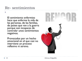 Re- sentimientos El sentimiento enfermizo hace que enferme la vida de las personas, de las familias, de países que van a la guerra porque son incapaces de controlar unos sentimientos negativos. Provocados por un hecho emocional en el que casi no interviene un proceso reflexivo ni sereno. Adriana Delgadillo 