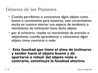 Génesis de las Pasiones Cuando percibimos o conocemos algún objeto como bueno o conveniente para nosotros, este conocimiento excita en nuestro interior una especie de tendencia o movimiento de inclinación hacia dicho objeto por el contrario, resulta un movimiento de aversión o alejamiento, cuando aprendemos o conocemos algún objeto como contrario o malo. Esta facultad que tiene el alma de inclinarse y tender hacia el objeto bueno y de apartarse o rehuir del objeto malo o contrario, constituye la facultad afectiva. Adriana Delgadillo 