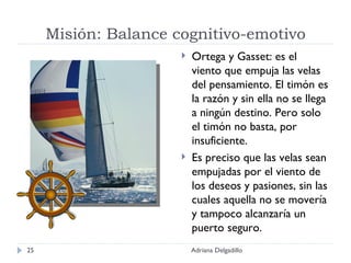 Misión: Balance cognitivo-emotivo Ortega y Gasset: es el viento que empuja las velas del pensamiento. El timón es la razón y sin ella no se llega a ningún destino. Pero solo el timón no basta, por insuficiente. Es preciso que las velas sean empujadas por el viento de los deseos y pasiones, sin las cuales aquella no se movería y tampoco alcanzaría un puerto seguro. Adriana Delgadillo 